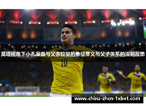 莫塔视角下小孔塞桑与父亲较量的象征意义与父子关系的深刻反思 莫塔视角下小孔塞桑与父亲较量的象征意义与父子关系的深刻反思