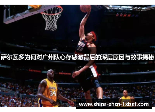 萨尔瓦多为何对广州队心存感激背后的深层原因与故事揭秘