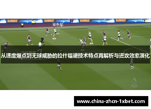 从速度爆点到无球威胁的拉什福德技术特点再解析与进攻效率演化 从速度爆点到无球威胁的拉什福德技术特点再解析与进攻效率演化