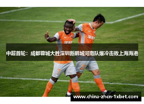 中超首轮：成都蓉城大胜深圳新鹏城河南队爆冷击败上海海港
