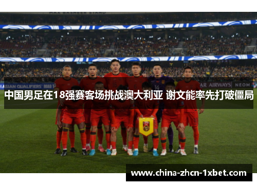 中国男足在18强赛客场挑战澳大利亚 谢文能率先打破僵局