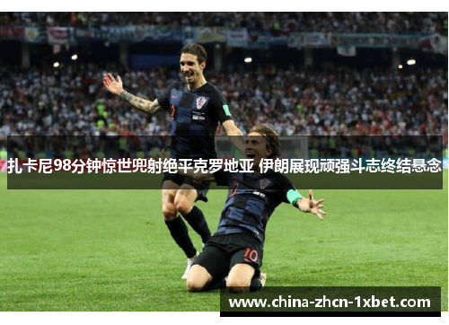 扎卡尼98分钟惊世兜射绝平克罗地亚 伊朗展现顽强斗志终结悬念