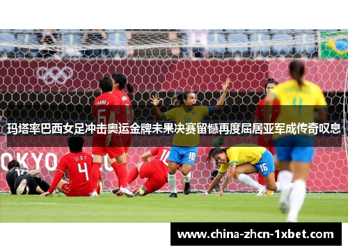 玛塔率巴西女足冲击奥运金牌未果决赛留憾再度屈居亚军成传奇叹息