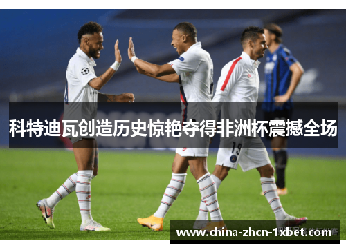 科特迪瓦创造历史惊艳夺得非洲杯震撼全场 科特迪瓦创造历史惊艳夺得非洲杯震撼全场