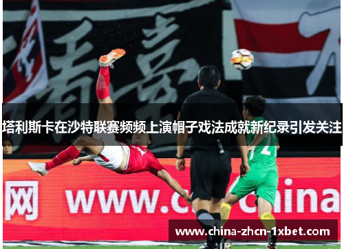 塔利斯卡在沙特联赛频频上演帽子戏法成就新纪录引发关注