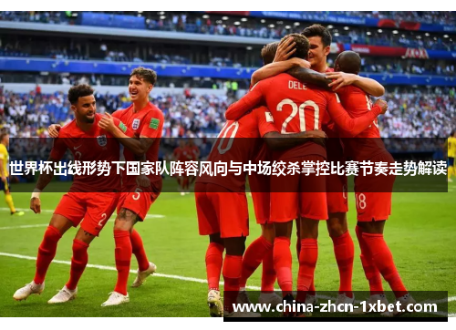 世界杯出线形势下国家队阵容风向与中场绞杀掌控比赛节奏走势解读