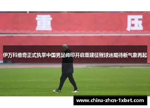 伊万科维奇正式执掌中国男足帅印开启重建征程球迷期待新气象再起