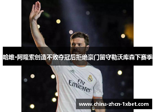 哈维·阿隆索创造不败夺冠后拒绝豪门留守勒沃库森下赛季 哈维·阿隆索创造不败夺冠后拒绝豪门留守勒沃库森下赛季