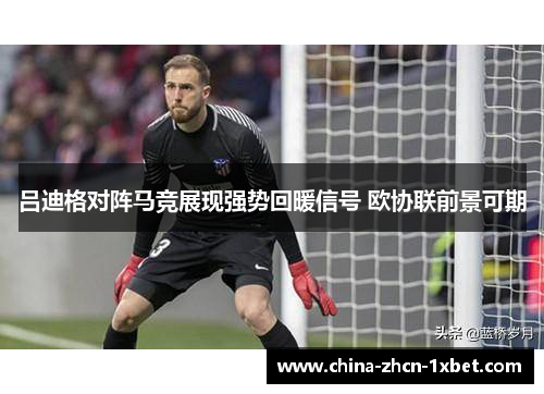 吕迪格对阵马竞展现强势回暖信号 欧协联前景可期 吕迪格对阵马竞展现强势回暖信号 欧协联前景可期