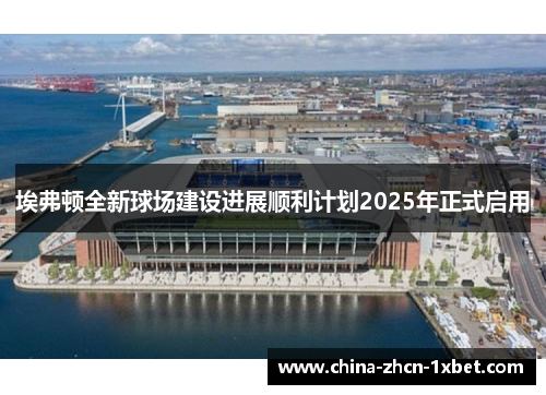 埃弗顿全新球场建设进展顺利计划2025年正式启用 埃弗顿全新球场建设进展顺利计划2025年正式启用