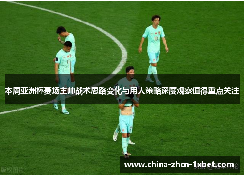 本周亚洲杯赛场主帅战术思路变化与用人策略深度观察值得重点关注