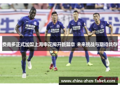 费南多正式加盟上海申花揭开新篇章 未来挑战与期待共存