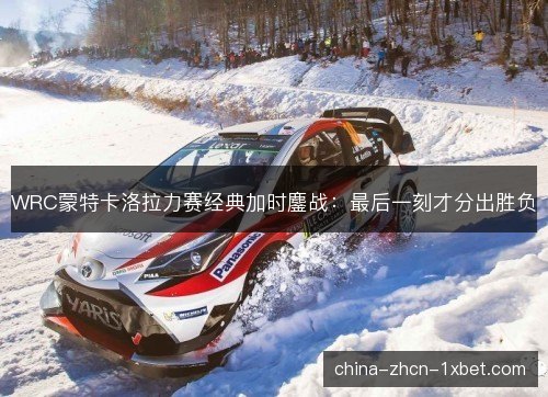 WRC蒙特卡洛拉力赛经典加时鏖战：最后一刻才分出胜负